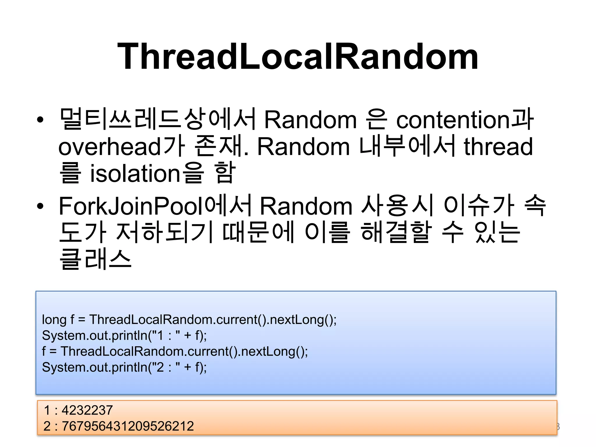 ThreadLocalRandom멀티쓰레드상에서Random 은 contention과 overhead가 존재. Random 내부에서 thread를 isolation을 함ForkJoinPool에서 Random 사용시 이슈가 속도가 저하되기 때문에 이를 해결할 수 있는 클래스23long f = ThreadLocalRandom.current().nextLong();System.out.println("1 : " + f);f = ThreadLocalRandom.current().nextLong();System.out.println("2 : " + f);1 : 42322372 : 767956431209526212