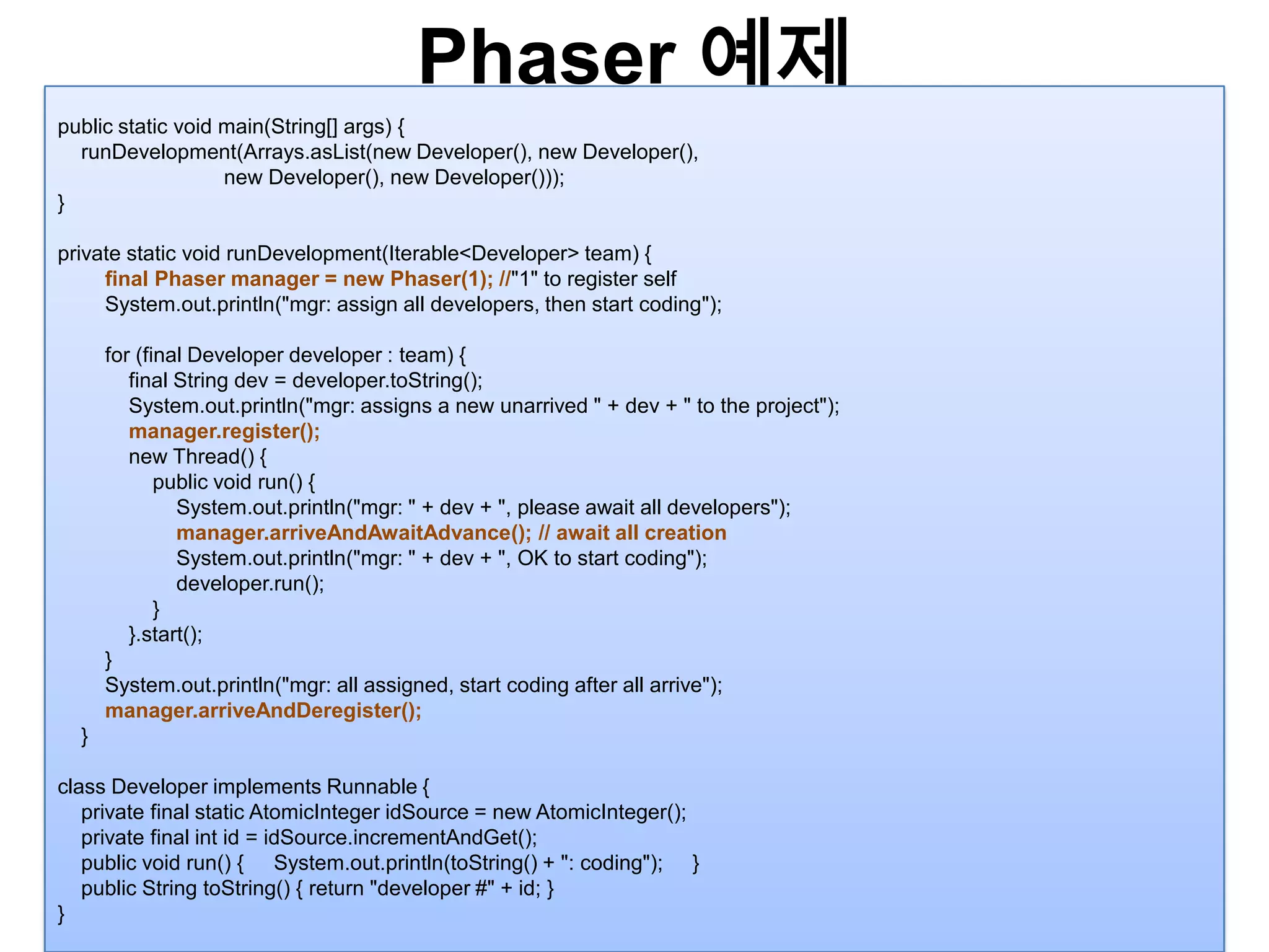Phaser예제25public static void main(String[] args) {runDevelopment(Arrays.asList(new Developer(), new Developer(),                             new Developer(), new Developer()));}private static void runDevelopment(Iterable<Developer> team) {        final Phasermanager = new Phaser(1); //"1" to register selfSystem.out.println("mgr: assign all developers, then start coding");        for (final Developer developer : team) {            final String dev = developer.toString();System.out.println("mgr: assigns a new unarrived " + dev + " to the project");manager.register();            new Thread() {                public void run() {System.out.println("mgr: " + dev + ", please await all developers");manager.arriveAndAwaitAdvance(); // await all creationSystem.out.println("mgr: " + dev + ", OK to start coding");developer.run();}            }.start();}System.out.println("mgr: all assigned, start coding after all arrive");manager.arriveAndDeregister();}class Developer implements Runnable {    private final static AtomicIntegeridSource = new AtomicInteger();    private final int id = idSource.incrementAndGet();    public void run() { System.out.println(toString() + ": coding"); }    public String toString() { return "developer #" + id; }} 