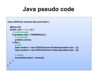 Java pseudo code 10class OOOTaskextends RecursiveTask {    @Override    public void compute() {// small enough        if (problem.size< THRESHOLD) {              // do directlyproblem.solve();                 } else {// split            Task worker1 = new OOOTask(new Problem(problem.size - 1));            Task worker2 = new OOOTask(new Problem(problem.size- 2));// invokeinvokeAll(worker1, worker2);        }    }}