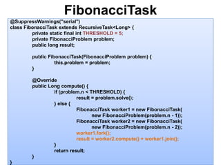 FibonacciTask13@SuppressWarnings("serial")class FibonacciTask extends RecursiveTask<Long> {	private static final intTHRESHOLD = 5;	private FibonacciProblem problem;	public long result;	public FibonacciTask(FibonacciProblem problem) {this.problem = problem;	}	@Override	public Long compute() {		if (problem.n < THRESHOLD) {			result = problem.solve();		} else {FibonacciTask worker1 = new FibonacciTask(                                                           new FibonacciProblem(problem.n - 1));FibonacciTask worker2 = new FibonacciTask(                                                           new FibonacciProblem(problem.n - 2));worker1.fork();			result = worker2.compute() + worker1.join();		}		return result;	}}