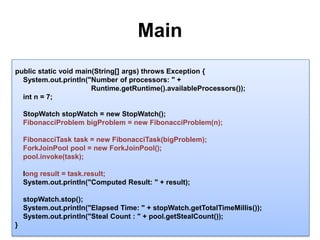 Main14public static void main(String[] args) throws Exception {System.out.println("Number of processors: " + Runtime.getRuntime().availableProcessors());intn = 7;StopWatchstopWatch = new StopWatch();   FibonacciProblembigProblem = new FibonacciProblem(n);FibonacciTasktask = new FibonacciTask(bigProblem);ForkJoinPool pool = new ForkJoinPool();pool.invoke(task);long result = task.result;System.out.println("Computed Result: " + result);stopWatch.stop();System.out.println("Elapsed Time: " + stopWatch.getTotalTimeMillis());System.out.println("Steal Count : " + pool.getStealCount());}