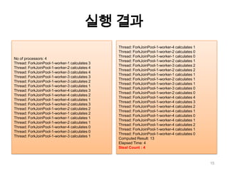 실행 결과15No of processors: 4Thread: ForkJoinPool-1-worker-1 calculates 3Thread: ForkJoinPool-1-worker-2 calculates 4Thread: ForkJoinPool-1-worker-3 calculates 4Thread: ForkJoinPool-1-worker-3 calculates 3Thread: ForkJoinPool-1-worker-3 calculates 2Thread: ForkJoinPool-1-worker-3 calculates 1Thread: ForkJoinPool-1-worker-4 calculates 3Thread: ForkJoinPool-1-worker-4 calculates 2Thread: ForkJoinPool-1-worker-4 calculates 1Thread: ForkJoinPool-1-worker-2 calculates 3Thread: ForkJoinPool-1-worker-2 calculates 2Thread: ForkJoinPool-1-worker-1 calculates 2Thread: ForkJoinPool-1-worker-1 calculates 1Thread: ForkJoinPool-1-worker-2 calculates 1Thread: ForkJoinPool-1-worker-4 calculates 0Thread: ForkJoinPool-1-worker-3 calculates 0Thread: ForkJoinPool-1-worker-3 calculates 1Thread: ForkJoinPool-1-worker-4 calculates 1Thread: ForkJoinPool-1-worker-2 calculates 0Thread: ForkJoinPool-1-worker-1 calculates 0Thread: ForkJoinPool-1-worker-2 calculates 1Thread: ForkJoinPool-1-worker-3 calculates 2Thread: ForkJoinPool-1-worker-2 calculates 2Thread: ForkJoinPool-1-worker-1 calculates 1Thread: ForkJoinPool-1-worker-2 calculates 1Thread: ForkJoinPool-1-worker-3 calculates 1Thread: ForkJoinPool-1-worker-3 calculates 0Thread: ForkJoinPool-1-worker-2 calculates 0Thread: ForkJoinPool-1-worker-4 calculates 4Thread: ForkJoinPool-1-worker-4 calculates 3Thread: ForkJoinPool-1-worker-4 calculates 2Thread: ForkJoinPool-1-worker-4 calculates 1Thread: ForkJoinPool-1-worker-4 calculates 0Thread: ForkJoinPool-1-worker-4 calculates 1Thread: ForkJoinPool-1-worker-4 calculates 2Thread: ForkJoinPool-1-worker-4 calculates 1Thread: ForkJoinPool-1-worker-4 calculates 0Computed Result: 13Elapsed Time: 4Steal Count : 4