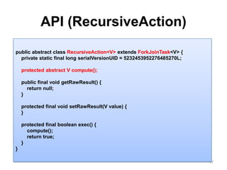 API (RecursiveAction)17public abstract class RecursiveAction<V> extends ForkJoinTask<V> {    private static final long serialVersionUID = 5232453952276485270L;    protected abstract V compute();    public final void getRawResult() {        return null;    }    protected final void setRawResult(V value) {    }    protected final boolean exec() {        compute();        return true;    }}