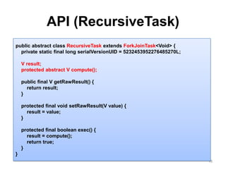 API (RecursiveTask)18public abstract class RecursiveTaskextends ForkJoinTask<Void> {    private static final long serialVersionUID = 5232453952276485270L;    V result;    protected abstract V compute();    public final V getRawResult() {        return result;    }    protected final void setRawResult(V value) {        result = value;    }    protected final boolean exec() {        result = compute();        return true;    }}