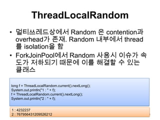 ThreadLocalRandom멀티쓰레드상에서Random 은 contention과 overhead가 존재. Random 내부에서 thread를 isolation을 함ForkJoinPool에서 Random 사용시 이슈가 속도가 저하되기 때문에 이를 해결할 수 있는 클래스23long f = ThreadLocalRandom.current().nextLong();System.out.println("1 : " + f);f = ThreadLocalRandom.current().nextLong();System.out.println("2 : " + f);1 : 42322372 : 767956431209526212