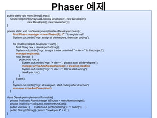 Phaser예제25public static void main(String[] args) {runDevelopment(Arrays.asList(new Developer(), new Developer(),                             new Developer(), new Developer()));}private static void runDevelopment(Iterable<Developer> team) {        final Phasermanager = new Phaser(1); //"1" to register selfSystem.out.println("mgr: assign all developers, then start coding");        for (final Developer developer : team) {            final String dev = developer.toString();System.out.println("mgr: assigns a new unarrived " + dev + " to the project");manager.register();            new Thread() {                public void run() {System.out.println("mgr: " + dev + ", please await all developers");manager.arriveAndAwaitAdvance(); // await all creationSystem.out.println("mgr: " + dev + ", OK to start coding");developer.run();}            }.start();}System.out.println("mgr: all assigned, start coding after all arrive");manager.arriveAndDeregister();}class Developer implements Runnable {    private final static AtomicIntegeridSource = new AtomicInteger();    private final int id = idSource.incrementAndGet();    public void run() { System.out.println(toString() + ": coding"); }    public String toString() { return "developer #" + id; }} 
