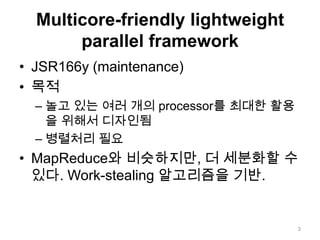 Multicore-friendly lightweight parallel frameworkJSR166y (maintenance)목적놀고 있는 여러 개의 processor를 최대한 활용을 위해서 디자인됨병렬처리 필요MapReduce와 비슷하지만, 더 세분화할 수 있다. Work-stealing 알고리즘을 기반.3