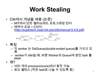Work StealingCilk에서개념을 채용 (논문)MIT에서 만든 멀티쓰레드 프로그래밍 언어예약어 조금 + C언어(http://supertech.csail.mit.edu/cilk/manual-5.4.6.pdf)특징각 worker 는 DeQueue(double-ended queue)를 가지고 있음  worker가 idle일 때, 바쁜 Worker의 Queue에 쌓인 task 를 steal.왜?여러 개의 processor(core)에서 동작 가능로드 밸런스 (작은 task로 나눌 수 있도록 함)6
