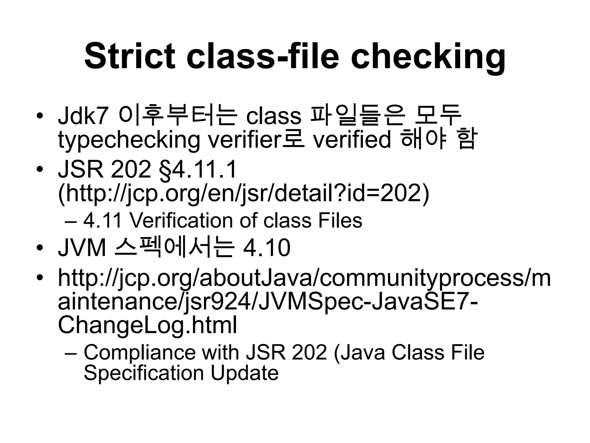 Strict class-file checkingJdk7 이후부터는 class 파일들은 모두 typechecking verifier로 verified 해야 함JSR 202 §4.11.1 (http://jcp.org/en/jsr/detail?id=202)4.11 Verification of class FilesJVM 스펙에서는4.10http://jcp.org/aboutJava/communityprocess/maintenance/jsr924/JVMSpec-JavaSE7-ChangeLog.htmlCompliance with JSR 202 (Java Class File Specification Update