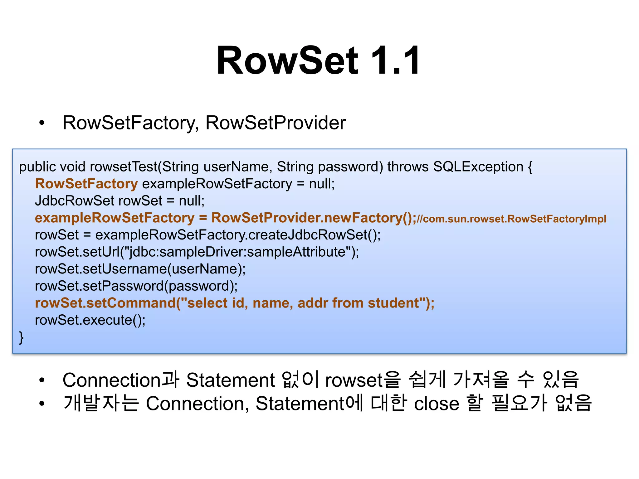 RowSet 1.1RowSetFactory, RowSetProviderConnection과 Statement 없이 rowset을 쉽게 가져올 수 있음개발자는 Connection, Statement에 대한 close 할 필요가 없음public void rowsetTest(String userName, String password) throws SQLException {RowSetFactoryexampleRowSetFactory = null;JdbcRowSetrowSet= null;exampleRowSetFactory= RowSetProvider.newFactory();//com.sun.rowset.RowSetFactoryImplrowSet= exampleRowSetFactory.createJdbcRowSet();rowSet.setUrl("jdbc:sampleDriver:sampleAttribute");rowSet.setUsername(userName);rowSet.setPassword(password);rowSet.setCommand("select id, name, addrfrom student");rowSet.execute();}