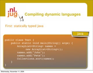 Compiling dynamic languages

     First: statically typed Java

                                                        Java
    public class Test {
        public static void main(String[] args) {
            ArrayList<String> names =
                  new ArrayList<String>();
            names.add("John");
            names.add("Pete");
            Collections.sort(names);
        }
    }

Wednesday, November 11, 2009
 
