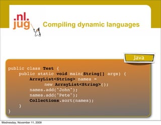 Compiling dynamic languages



                                                        Java
    public class Test {
        public static void main(String[] args) {
            ArrayList<String> names =
                  new ArrayList<String>();
            names.add("John");
            names.add("Pete");
            Collections.sort(names);
        }
    }

Wednesday, November 11, 2009
 