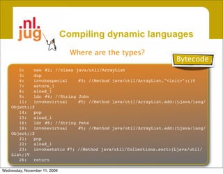Compiling dynamic languages
                                 Where are the types?
                                                                    Bytecode
       0:
   new
 #2; //class java/util/ArrayList
       3:
   dup
       4:
   invokespecial
    #3; //Method java/util/ArrayList."<init>":()V
       7:
   astore_1
       8:
   aload_1
       9:
   ldc
 #4; //String John
       11:
 invokevirtual
     #5; //Method java/util/ArrayList.add:(Ljava/lang/
    Object;)Z
       14:
 pop
       15:
 aload_1
       16:
 ldc
 #6; //String Pete
       18:
 invokevirtual
     #5; //Method java/util/ArrayList.add:(Ljava/lang/
    Object;)Z
       21:
 pop
       22:
 aload_1
       23:
 invokestatic
#7; //Method java/util/Collections.sort:(Ljava/util/
    List;)V
       26:
 return

Wednesday, November 11, 2009
 