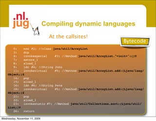 Compiling dynamic languages
                                 At the callsites!
                                                                    Bytecode
       0:
   new
 #2; //class java/util/ArrayList
       3:
   dup
       4:
   invokespecial
    #3; //Method java/util/ArrayList."<init>":()V
       7:
   astore_1
       8:
   aload_1
       9:
   ldc
 #4; //String John
       11:
 invokevirtual
     #5; //Method java/util/ArrayList.add:(Ljava/lang/
    Object;)Z
       14:
 pop
       15:
 aload_1
       16:
 ldc
 #6; //String Pete
       18:
 invokevirtual
     #5; //Method java/util/ArrayList.add:(Ljava/lang/
    Object;)Z
       21:
 pop
       22:
 aload_1
       23:
 invokestatic
#7; //Method java/util/Collections.sort:(Ljava/util/
    List;)V
       26:
 return

Wednesday, November 11, 2009
 