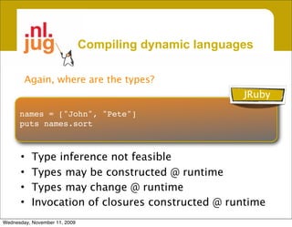Compiling dynamic languages

        Again, where are the types?
                                                        JRuby
      names = ["John", "Pete"]
      puts names.sort



      •    Type inference not feasible
      •    Types may be constructed @ runtime
      •    Types may change @ runtime
      •    Invocation of closures constructed @ runtime
Wednesday, November 11, 2009
 