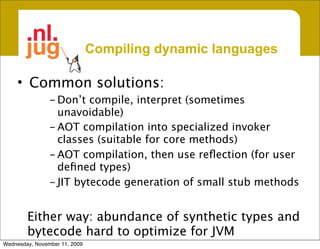 Compiling dynamic languages

     • Common solutions:
                - Don’t compile, interpret (sometimes
                  unavoidable)
                - AOT compilation into specialized invoker
                  classes (suitable for core methods)
                - AOT compilation, then use reﬂection (for user
                  deﬁned types)
                - JIT bytecode generation of small stub methods


        Either way: abundance of synthetic types and
        bytecode hard to optimize for JVM
Wednesday, November 11, 2009
 