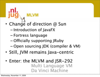 MLVM

     • Change of direction @ Sun
          – Introduction of JavaFX
          – Fortress language
          – Officially supporting JRuby
          – Open sourcing JDK (compiler & VM)
     • Still, JVM remains Java-centric

     • Enter: the MLVM and JSR-292
                  Multi Language VM
                  Da Vinci Machine
Wednesday, November 11, 2009
 