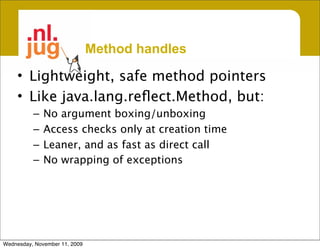 Method handles

     • Lightweight, safe method pointers
     • Like java.lang.reﬂect.Method, but:
          –   No argument boxing/unboxing
          –   Access checks only at creation time
          –   Leaner, and as fast as direct call
          –   No wrapping of exceptions




Wednesday, November 11, 2009
 