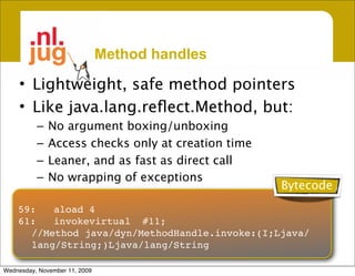Method handles

     • Lightweight, safe method pointers
     • Like java.lang.reﬂect.Method, but:
          –   No argument boxing/unboxing
          –   Access checks only at creation time
          –   Leaner, and as fast as direct call
          –   No wrapping of exceptions
                                                    Bytecode
    59:
 aload
4
    61:
 invokevirtual
 #11;
      //Method java/dyn/MethodHandle.invoke:(I;Ljava/
      lang/String;)Ljava/lang/String

Wednesday, November 11, 2009
 
