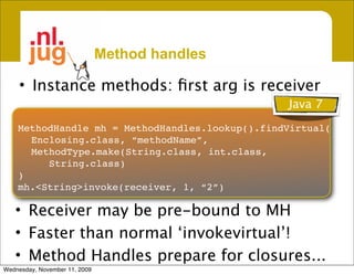 Method handles

     • Instance methods: ﬁrst arg is receiver
                                                 Java 7
    MethodHandle mh = MethodHandles.lookup().findVirtual(
      Enclosing.class, “methodName”,
      MethodType.make(String.class, int.class,
         String.class)
    )
    mh.<String>invoke(receiver, 1, “2”)

   • Receiver may be pre-bound to MH
   • Faster than normal ‘invokevirtual’!
   • Method Handles prepare for closures...
Wednesday, November 11, 2009
 