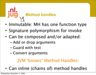 Method handles

     • Immutable: MH has one function type
     • Signature polymorphism for invoke
     • Can be composed and/or adapted:
          – Add or drop arguments
          – Guard with test
          – Convert arguments

                   JVM ‘knows’ Method Handles:
     • Can inline (chains of) method handles
Wednesday, November 11, 2009
 