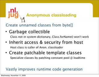 Anonymous classloading

     Create unnamed classes from byte[]
     • Garbage collectible
          Class not in system dictionary, Class.forName() won’t work

     • Inherit access & security from host
          Host class is caller of Anon. classloader

     • Create patchable template classes
          Specialize classes by patching constant pool @ loadtime



     Vastly improves runtime code generation
Wednesday, November 11, 2009
 