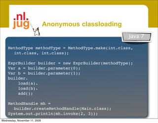 Anonymous classloading
                                                             Java 7
     Create unnamed classes from byte[]
    MethodType methodType = MethodType.make(int.class,
     • Garbage collectible
      int.class, int.class);
          Class not in system dictionary, Class.forName() won’t work
    ExprBuilder builder = new ExprBuilder(methodType);
     • Inherit access & security from host
    Var a = builder.parameter(0);
    Var b = builder.parameter(1);
       Host class is caller of Anon. classloader
    builder.
     • Create patchable template classes
        load(a).
        load(b).
       Specialize classes by patching constant pool @ loadtime
        add();

    MethodHandle mh =
      builder.createMethodHandle(Main.class);
    Vastly improves runtime code generation
    System.out.println(mh.invoke(2, 3));
Wednesday, November 11, 2009
 