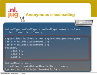Anonymous classloading
                                                             Java 7
     Create unnamed classes from byte[]
    MethodType methodType = MethodType.make(int.class,
     • Garbage collectible
      int.class, int.class);
          Class not in system dictionary, Class.forName() won’t work
    ExprBuilder builder = new ExprBuilder(methodType);
     • Inherit access & security from host
    Var a = builder.parameter(0);
    Var b = builder.parameter(1);
       Host class is caller of Anon. classloader
    builder.
     • Create patchable template classes
        load(a).
        load(b).
       Specialize classes by patching constant pool @ loadtime
        add();

    MethodHandle mh =
      builder.createMethodHandle(Main.class);
    Vastly improves runtime code generation
    System.out.println(mh.invoke(2, 3));
Wednesday, November 11, 2009
 
