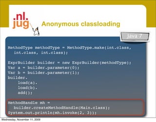 Anonymous classloading
                                                             Java 7
     Create unnamed classes from byte[]
    MethodType methodType = MethodType.make(int.class,
     • Garbage collectible
      int.class, int.class);
          Class not in system dictionary, Class.forName() won’t work
    ExprBuilder builder = new ExprBuilder(methodType);
     • Inherit access & security from host
    Var a = builder.parameter(0);
    Var b = builder.parameter(1);
       Host class is caller of Anon. classloader
    builder.
     • Create patchable template classes
        load(a).
        load(b).
       Specialize classes by patching constant pool @ loadtime
        add();

    MethodHandle mh =
      builder.createMethodHandle(Main.class);
    Vastly improves runtime code generation
    System.out.println(mh.invoke(2, 3));
Wednesday, November 11, 2009
 