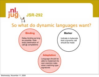 JSR-292

            So what do dynamic languages want?
                           Binding                                        Marker
                       Delay binding as long                           Indicate in bytecode
                       as possible. Hide                               that a dynamic call
                       exact destination of                            should be made
                       call @ compiletime




                                                Adaptation
                                               Language should be
                                               able to implement its
                                               own coercion rules
                                               when matching type
                                               signatures



Wednesday, November 11, 2009
 