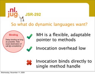 JSR-292

            So what do dynamic languages want?

         Binding                   MH is a ﬂexible, adaptable
     Delay binding as long
     as possible. Hide
                                   pointer to methods
     exact destination of
     call @ compiletime
                                   Invocation overhead low


                                   Invocation binds directly to
                                   single method handle
Wednesday, November 11, 2009
 