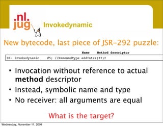 Invokedynamic

 New bytecode, last piece of JSR-292 puzzle:
                                                 Name    Method descriptor
   18:
 invokedynamic
         #5; //NameAndType addInts:(II)I



     • Invocation without reference to actual
       method descriptor
     • Instead, symbolic name and type
     • No receiver: all arguments are equal

                                What is the target?
Wednesday, November 11, 2009
 