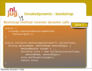 Invokedynamic - bootstrap

   Bootstrap method receives dynamic calls
                                                           Java 7
    static {
      Linkage.registerBootstrapMethod(
         "bootstrapID");
    }

    static CallSite bootstrapID(Class<?> callerClass,
      String methodName, MethodType methodType) {
               MethodHandle target = ..
               CallSite site = new CallSite(callerClass,
                  methodName, methodType);
               site.setTarget(target);
               return site;
    }

Wednesday, November 11, 2009
 