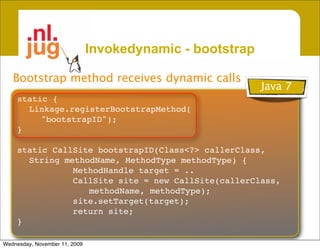 Invokedynamic - bootstrap

   Bootstrap method receives dynamic calls
                                                           Java 7
    static {
      Linkage.registerBootstrapMethod(
         "bootstrapID");
    }

    static CallSite bootstrapID(Class<?> callerClass,
      String methodName, MethodType methodType) {
               MethodHandle target = ..
               CallSite site = new CallSite(callerClass,
                  methodName, methodType);
               site.setTarget(target);
               return site;
    }

Wednesday, November 11, 2009
 