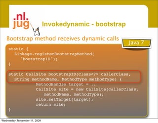Invokedynamic - bootstrap

   Bootstrap method receives dynamic calls
                                                           Java 7
    static {
      Linkage.registerBootstrapMethod(
         "bootstrapID");
    }

    static CallSite bootstrapID(Class<?> callerClass,
      String methodName, MethodType methodType) {
               MethodHandle target = ..
               CallSite site = new CallSite(callerClass,
                  methodName, methodType);
               site.setTarget(target);
               return site;
    }

Wednesday, November 11, 2009
 