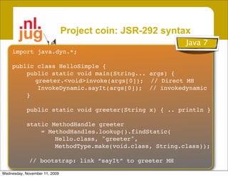 Project coin: JSR-292 syntax
                                                         Java 7
    import java.dyn.*;

    public class HelloSimple {
        public static void main(String... args) {
          greeter.<void>invoke(args[0]); // Direct MH
           InvokeDynamic.sayIt(args[0]); // invokedynamic
        }

            public static void greeter(String x) { .. println }

            static MethodHandle greeter
                = MethodHandles.lookup().findStatic(
                    Hello.class, "greeter",
                    MethodType.make(void.class, String.class));

             // bootstrap: link “sayIt” to greeter MH

Wednesday, November 11, 2009
 