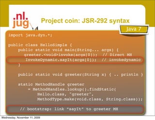 Project coin: JSR-292 syntax
                                                         Java 7
    import java.dyn.*;

    public class HelloSimple {
        public static void main(String... args) {
          greeter.<void>invoke(args[0]); // Direct MH
           InvokeDynamic.sayIt(args[0]); // invokedynamic
        }

            public static void greeter(String x) { .. println }

            static MethodHandle greeter
                = MethodHandles.lookup().findStatic(
                    Hello.class, "greeter",
                    MethodType.make(void.class, String.class));

             // bootstrap: link “sayIt” to greeter MH

Wednesday, November 11, 2009
 