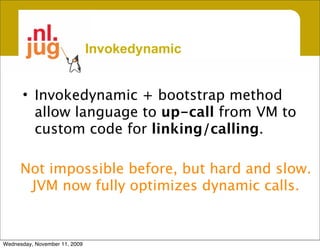 Invokedynamic


      • Invokedynamic + bootstrap method
        allow language to up-call from VM to
        custom code for linking/calling.

      Not impossible before, but hard and slow.
       JVM now fully optimizes dynamic calls.


Wednesday, November 11, 2009
 
