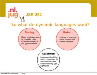 JSR-292

            So what do dynamic languages want?
                           Binding                                        Marker
                       Delay binding as long                           Indicate in bytecode
                       as possible. Hide                               that a dynamic call
                       exact destination of                            should be made
                       call @ compiletime




                                                Adaptation
                                               Language should be
                                               able to implement its
                                               own coercion rules
                                               when matching type
                                               signatures



Wednesday, November 11, 2009
 