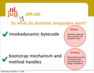 JSR-292

            So what do dynamic languages want?
                                            Marker

         invokedynamic bytecode          Indicate in bytecode
                                         that a dynamic call
                                         should be made




                                             Binding
         bootstrap mechanism and         Delay binding as long
                                         as possible. Hide
         method handles                  exact destination of
                                         call @ compiletime



Wednesday, November 11, 2009
 