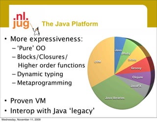 The Java Platform

  • More expressiveness:
       – ‘Pure’ OO                                         Java
                                                               JRuby
       – Blocks/Closures/                                            Scala
                                              JVM
         Higher order functions                                        Groovy

       – Dynamic typing                                                Clojure

       – Metaprogramming                                               JavaFX


                                                    Java libraries
  • Proven VM
  • Interop with Java ‘legacy’
Wednesday, November 11, 2009
 