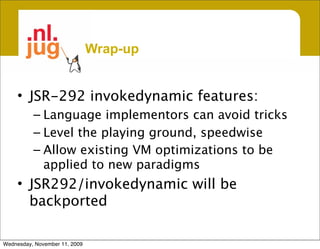 Wrap-up


     • JSR-292 invokedynamic features:
          – Language implementors can avoid tricks
          – Level the playing ground, speedwise
          – Allow existing VM optimizations to be
            applied to new paradigms
     • JSR292/invokedynamic will be
       backported

Wednesday, November 11, 2009
 