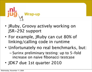 Wrap-up


     • JRuby, Groovy actively working on
       JSR-292 support
     • For example, JRuby can cut 80% of
       linking/calling code in runtime
     • Unfortunately no real benchmarks, but:
          – Surinx preliminary testing: up to 5-fold
            increase on naive ﬁbonacci testcase
     • JDK7 due 1st quarter 2010
Wednesday, November 11, 2009
 