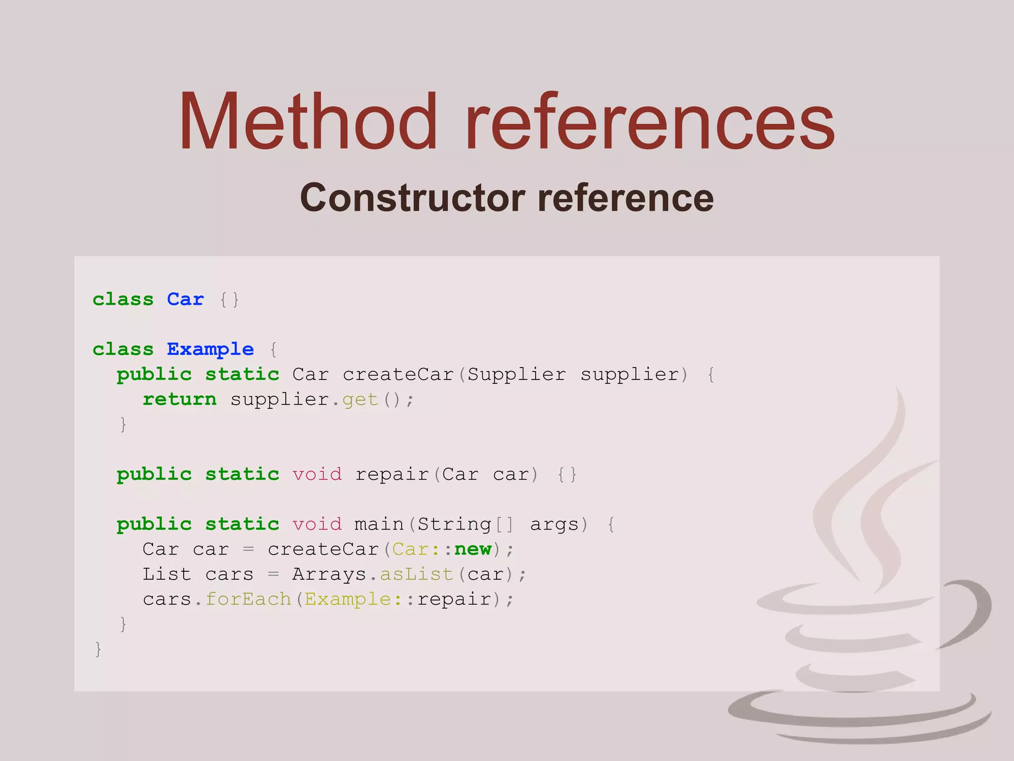 Method references
Constructor reference
class Car {}
class Example {
public static Car createCar(Supplier supplier) {
return supplier.get();
}
public static void repair(Car car) {}
public static void main(String[] args) {
Car car = createCar(Car::new);
List cars = Arrays.asList(car);
cars.forEach(Example::repair);
}
}
 