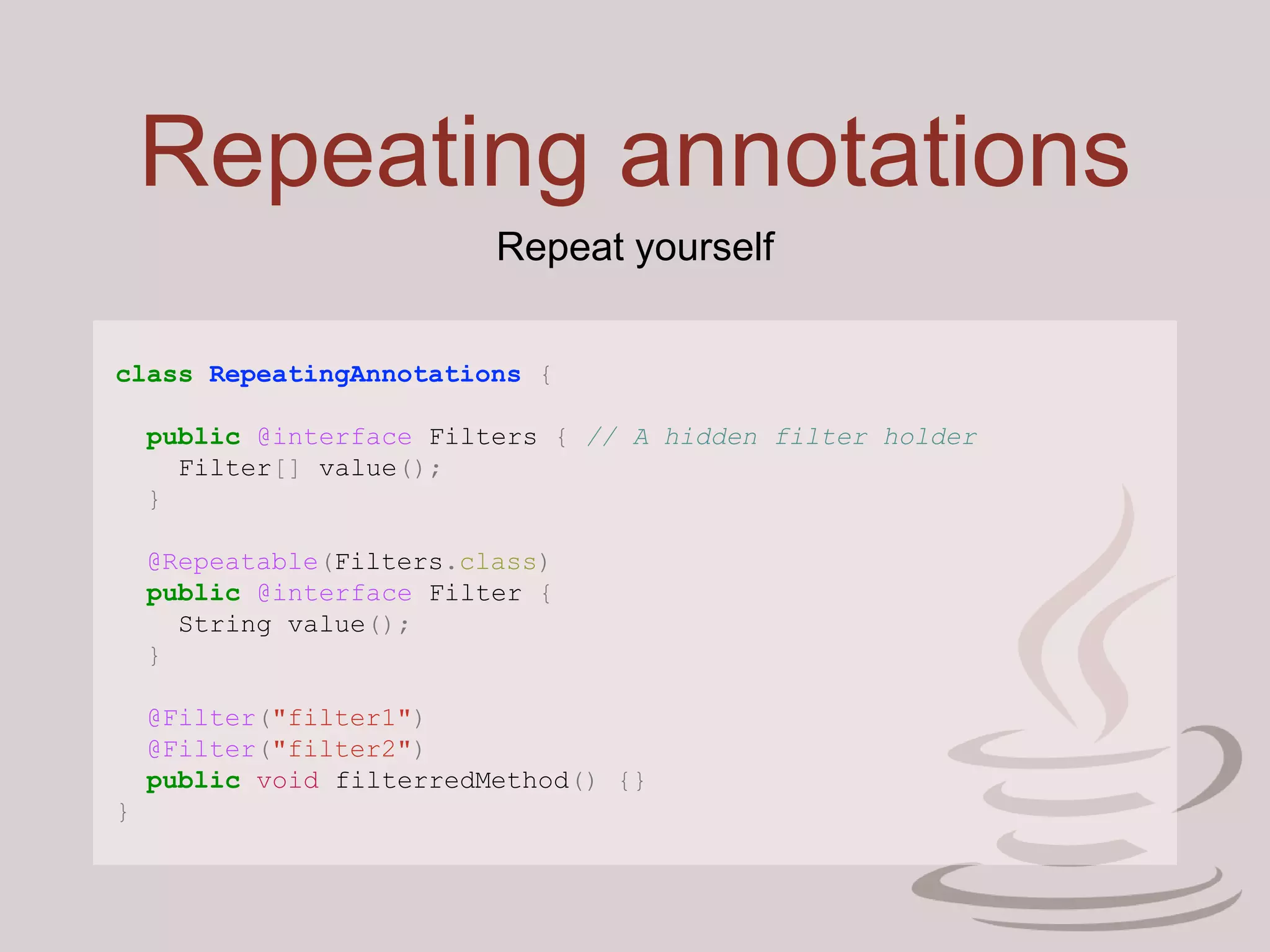 Repeating annotations
class RepeatingAnnotations {
public @interface Filters { // A hidden filter holder
Filter[] value();
}
@Repeatable(Filters.class)
public @interface Filter {
String value();
}
@Filter("filter1")
@Filter("filter2")
public void filterredMethod() {}
}
Repeat yourself
 