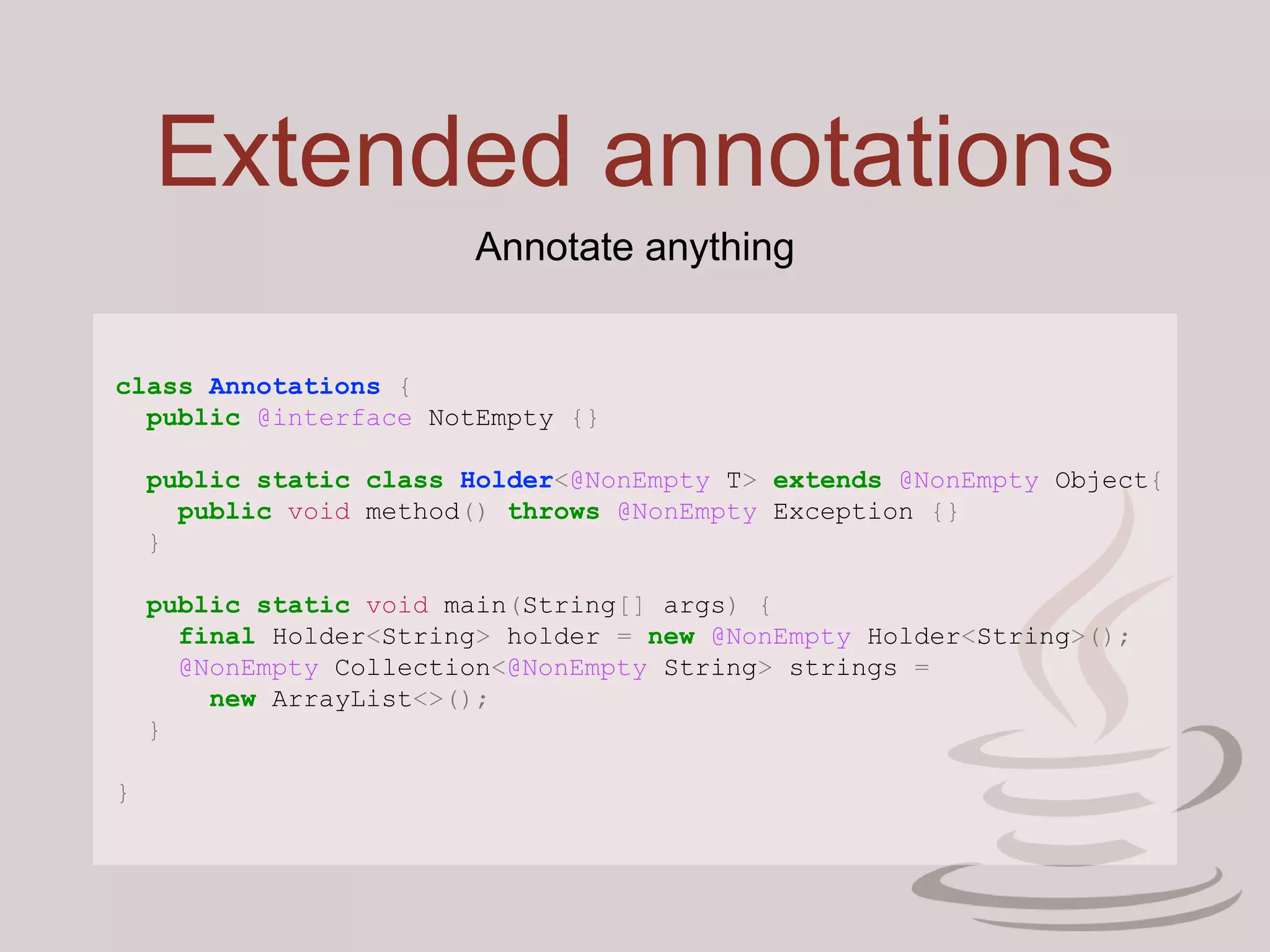 Extended annotations
class Annotations {
public @interface NotEmpty {}
public static class Holder<@NonEmpty T> extends @NonEmpty Object{
public void method() throws @NonEmpty Exception {}
}
public static void main(String[] args) {
final Holder<String> holder = new @NonEmpty Holder<String>();
@NonEmpty Collection<@NonEmpty String> strings =
new ArrayList<>();
}
}
Annotate anything
 