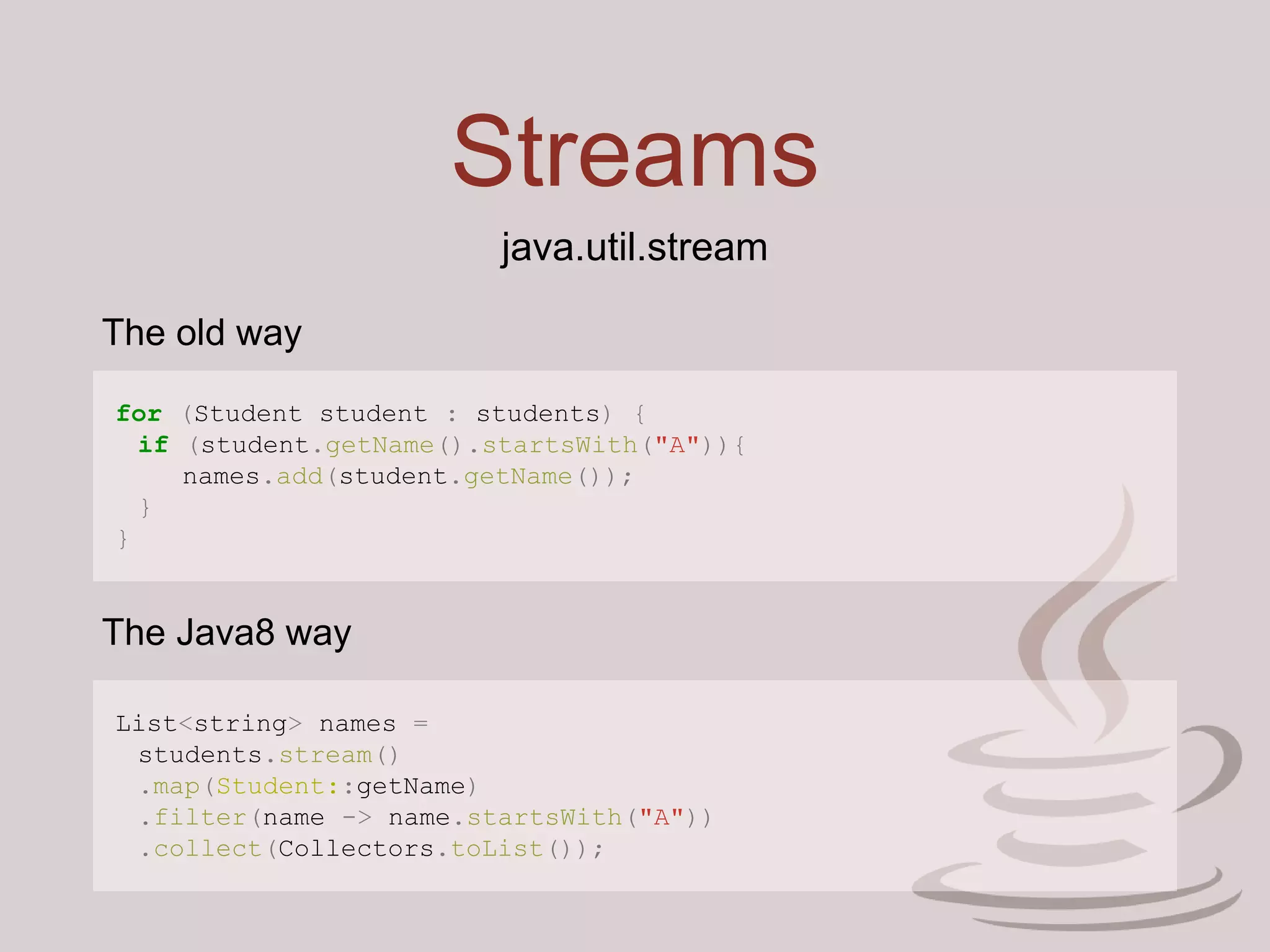 Streams
for (Student student : students) {
if (student.getName().startsWith("A")){
names.add(student.getName());
}
}
java.util.stream
List<string> names =
students.stream()
.map(Student::getName)
.filter(name -> name.startsWith("A"))
.collect(Collectors.toList());
The old way
The Java8 way
 