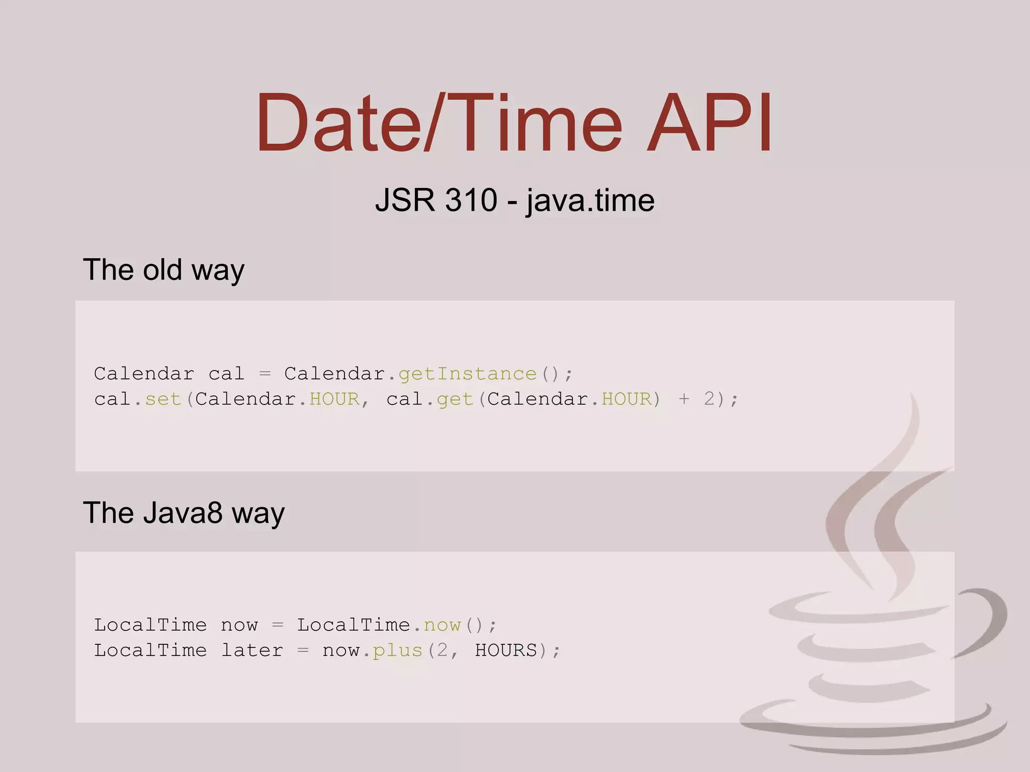Date/Time API
JSR 310 - java.time
Calendar cal = Calendar.getInstance();
cal.set(Calendar.HOUR, cal.get(Calendar.HOUR) + 2);
LocalTime now = LocalTime.now();
LocalTime later = now.plus(2, HOURS);
The old way
The Java8 way
 