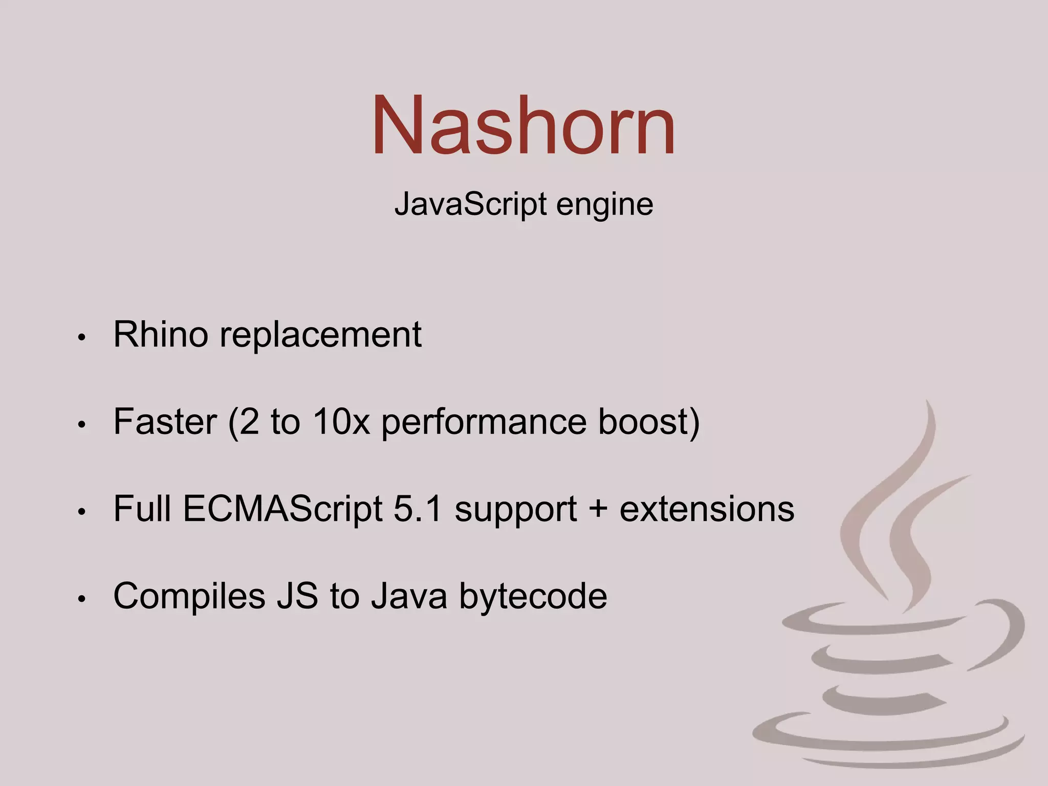Nashorn
JavaScript engine
• Rhino replacement
• Faster (2 to 10x performance boost)
• Full ECMAScript 5.1 support + extensions
• Compiles JS to Java bytecode
 