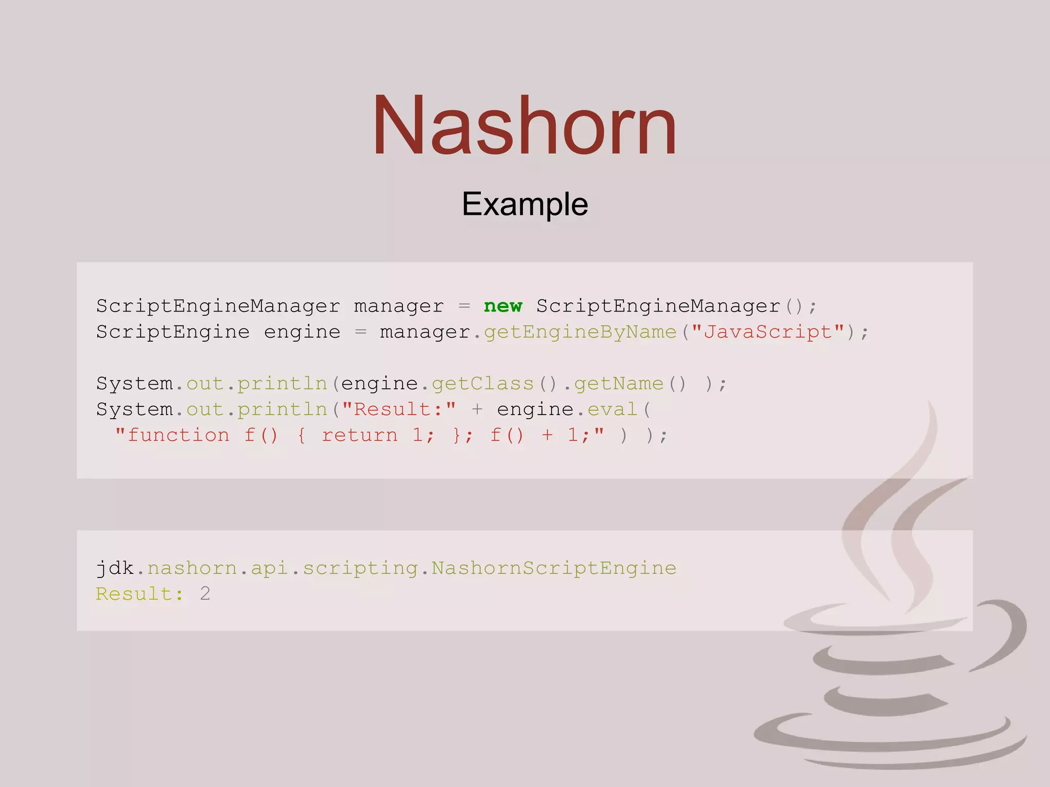 Nashorn
Example
ScriptEngineManager manager = new ScriptEngineManager();
ScriptEngine engine = manager.getEngineByName("JavaScript");
System.out.println(engine.getClass().getName() );
System.out.println("Result:" + engine.eval(
"function f() { return 1; }; f() + 1;" ) );
jdk.nashorn.api.scripting.NashornScriptEngine
Result: 2
 